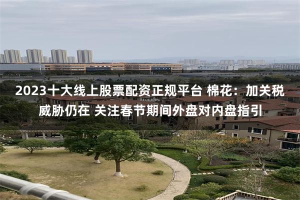 2023十大线上股票配资正规平台 棉花：加关税威胁仍在 关注春节期间外盘对内盘指引