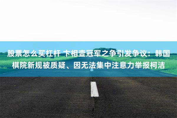 股票怎么买杠杆 卞相壹冠军之争引发争议：韩国棋院新规被质疑、因无法集中注意力举报柯洁