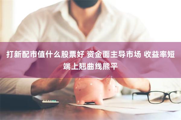 打新配市值什么股票好 资金面主导市场 收益率短端上翘曲线熊平
