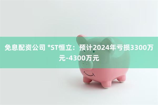 免息配资公司 *ST恒立：预计2024年亏损3300万元-4300万元