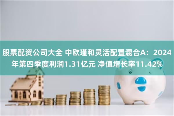股票配资公司大全 中欧瑾和灵活配置混合A：2024年第四季度利润1.31亿元 净值增长率11.42%