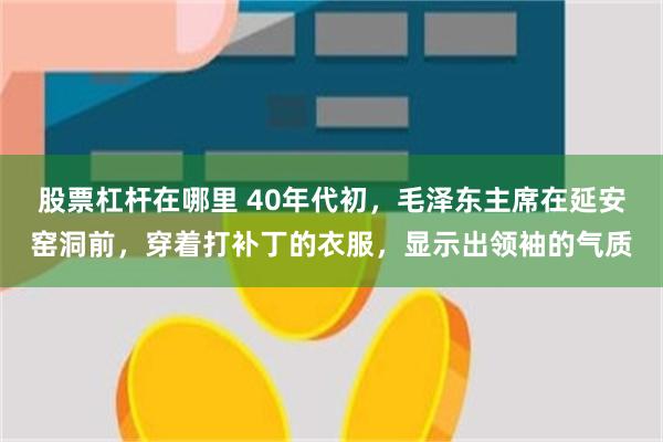 股票杠杆在哪里 40年代初，毛泽东主席在延安窑洞前，穿着打补丁的衣服，显示出领袖的气质
