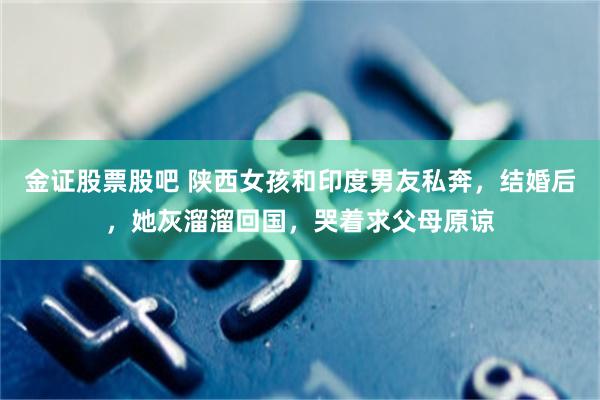 金证股票股吧 陕西女孩和印度男友私奔，结婚后，她灰溜溜回国，哭着求父母原谅
