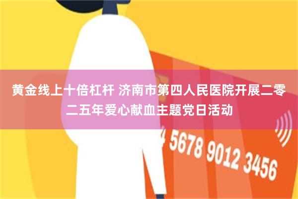 黄金线上十倍杠杆 济南市第四人民医院开展二零二五年爱心献血主题党日活动