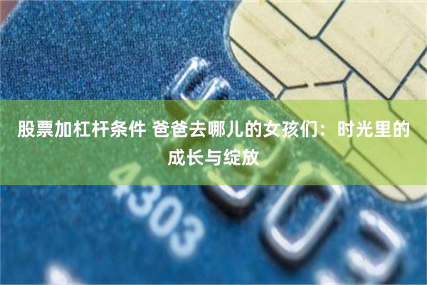 股票加杠杆条件 爸爸去哪儿的女孩们：时光里的成长与绽放
