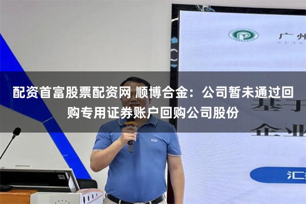 配资首富股票配资网 顺博合金：公司暂未通过回购专用证券账户回购公司股份