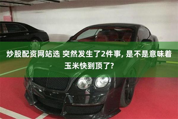炒股配资网站选 突然发生了2件事, 是不是意味着玉米快到顶了?