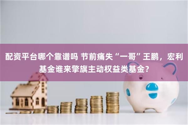 配资平台哪个靠谱吗 节前痛失“一哥”王鹏，宏利基金谁来擎旗主动权益类基金？