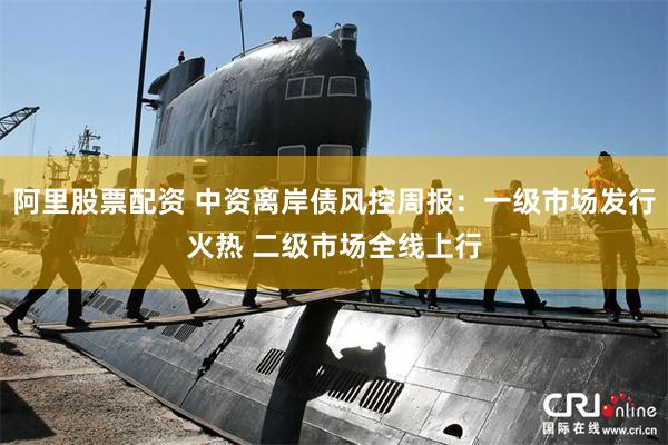 阿里股票配资 中资离岸债风控周报：一级市场发行火热 二级市场全线上行