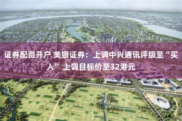 证券配资开户 美银证券：上调中兴通讯评级至“买入” 上调目标价至32港元