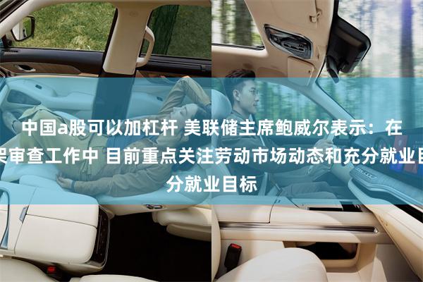 中国a股可以加杠杆 美联储主席鲍威尔表示：在框架审查工作中 目前重点关注劳动市场动态和充分就业目标