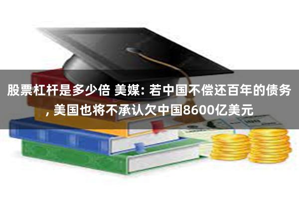 股票杠杆是多少倍 美媒: 若中国不偿还百年的债务, 美国也将不承认欠中国8600亿美元