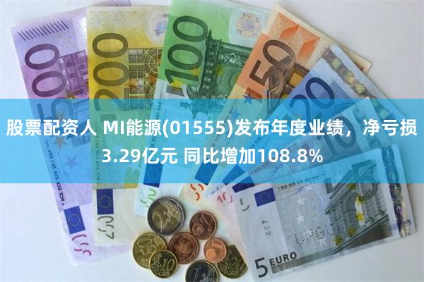 股票配资人 MI能源(01555)发布年度业绩，净亏损3.29亿元 同比增加108.8%