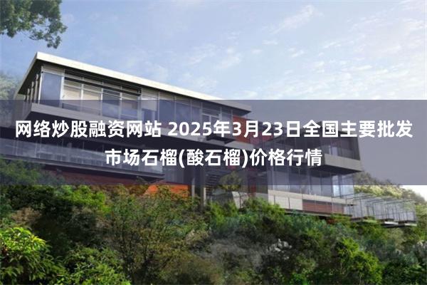 网络炒股融资网站 2025年3月23日全国主要批发市场石榴(酸石榴)价格行情