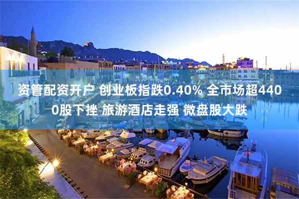 资管配资开户 创业板指跌0.40% 全市场超4400股下挫 旅游酒店走强 微盘股大跌