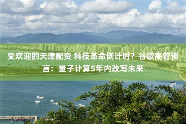 受欢迎的天津配资 科技革命倒计时？谷歌高管预言：量子计算5年内改写未来