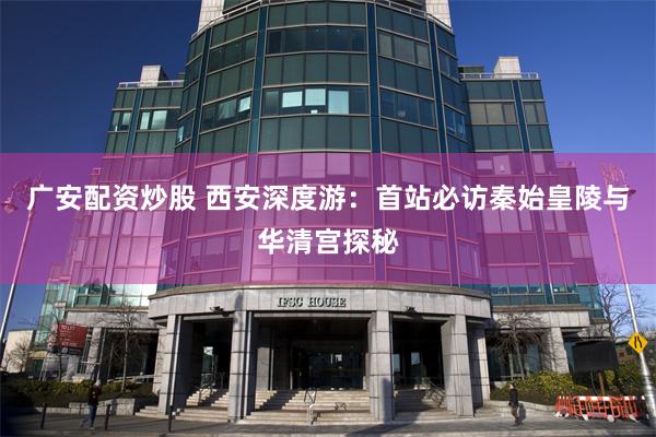 广安配资炒股 西安深度游：首站必访秦始皇陵与华清宫探秘