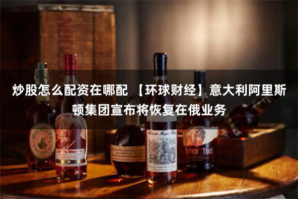 炒股怎么配资在哪配 【环球财经】意大利阿里斯顿集团宣布将恢复在俄业务