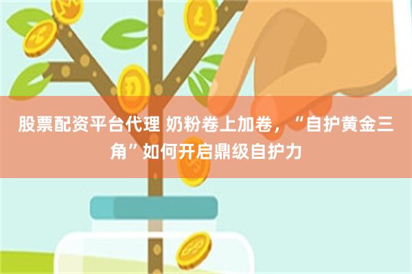 股票配资平台代理 奶粉卷上加卷，“自护黄金三角”如何开启鼎级自护力