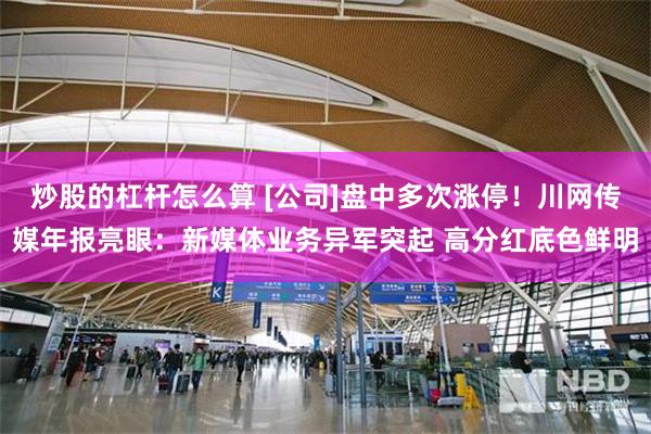 炒股的杠杆怎么算 [公司]盘中多次涨停！川网传媒年报亮眼：新媒体业务异军突起 高分红底色鲜明