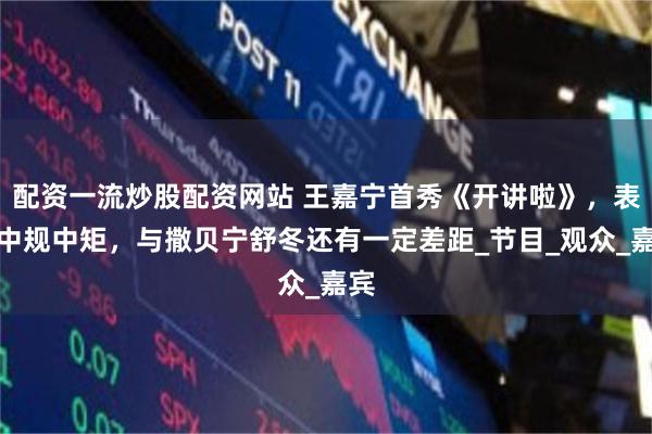 配资一流炒股配资网站 王嘉宁首秀《开讲啦》，表现中规中矩，与撒贝宁舒冬还有一定差距_节目_观众_嘉宾