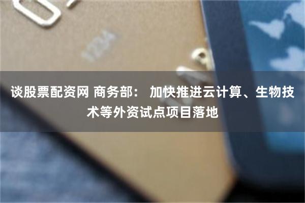 谈股票配资网 商务部： 加快推进云计算、生物技术等外资试点项目落地