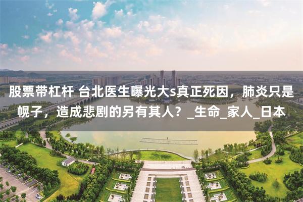 股票带杠杆 台北医生曝光大s真正死因，肺炎只是幌子，造成悲剧的另有其人？_生命_家人_日本