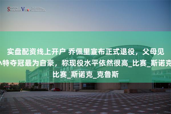 实盘配资线上开户 乔佩里宣布正式退役，父母见证击败小特夺冠最为自豪，称现役水平依然很高_比赛_斯诺克_克鲁斯
