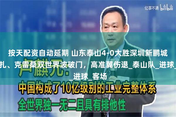 按天配资自动延期 山东泰山4-0大胜深圳新鹏城，卡扎、克雷桑双世界波破门，高准翼伤退_泰山队_进球_客场