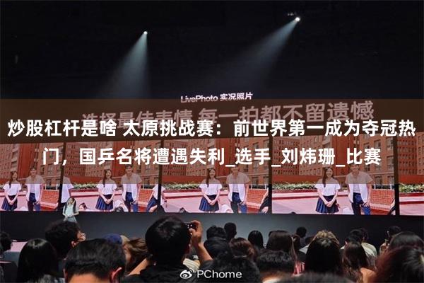 炒股杠杆是啥 太原挑战赛：前世界第一成为夺冠热门，国乒名将遭遇失利_选手_刘炜珊_比赛