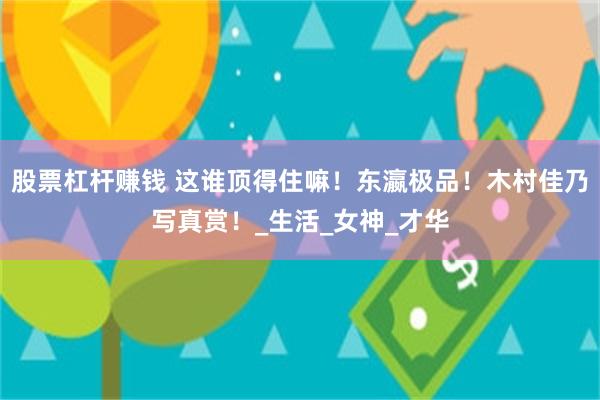 股票杠杆赚钱 这谁顶得住嘛！东瀛极品！木村佳乃写真赏！_生活_女神_才华