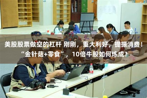 美股股票做空的杠杆 刚刚，重大利好，提振消费！“金针菇+零食”，10倍牛股如何炼成？