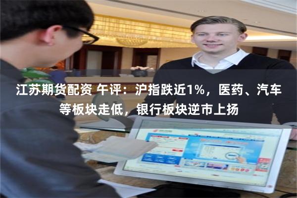 江苏期货配资 午评：沪指跌近1%，医药、汽车等板块走低，银行板块逆市上扬