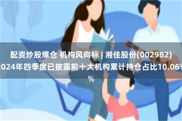 配资炒股爆仓 机构风向标 | 湘佳股份(002982)2024年四季度已披露前十大机构累计持仓占比10.06%