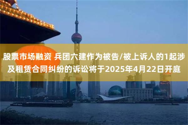 股票市场融资 兵团六建作为被告/被上诉人的1起涉及租赁合同纠纷的诉讼将于2025年4月22日开庭