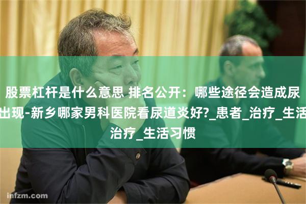 股票杠杆是什么意思 排名公开：哪些途径会造成尿道炎出现-新乡哪家男科医院看尿道炎好?_患者_治疗_生活习惯
