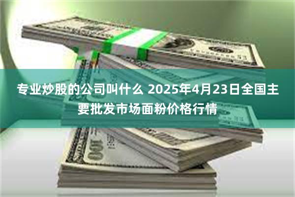 专业炒股的公司叫什么 2025年4月23日全国主要批发市场面粉价格行情