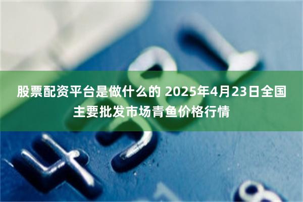股票配资平台是做什么的 2025年4月23日全国主要批发市场青鱼价格行情