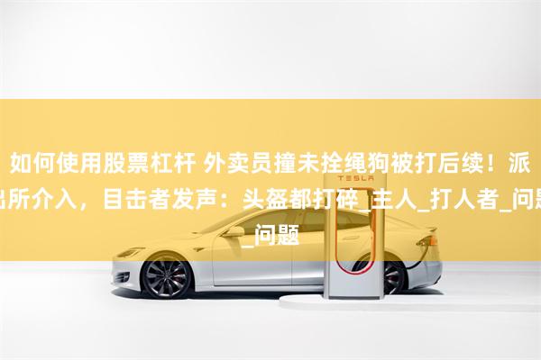 如何使用股票杠杆 外卖员撞未拴绳狗被打后续！派出所介入，目击者发声：头盔都打碎_主人_打人者_问题