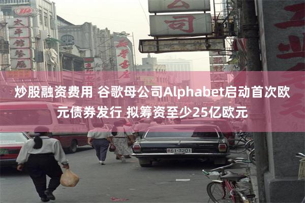 炒股融资费用 谷歌母公司Alphabet启动首次欧元债券发行 拟筹资至少25亿欧元