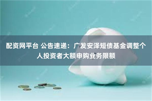 配资网平台 公告速递：广发安泽短债基金调整个人投资者大额申购业务限额