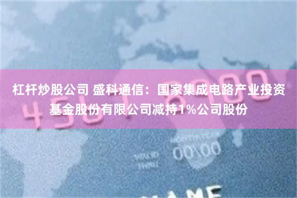 杠杆炒股公司 盛科通信：国家集成电路产业投资基金股份有限公司减持1%公司股份