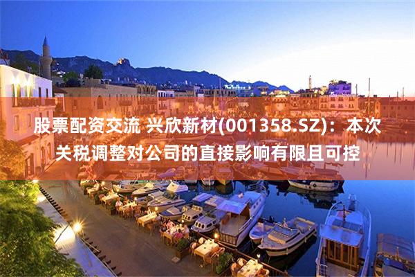 股票配资交流 兴欣新材(001358.SZ)：本次关税调整对公司的直接影响有限且可控
