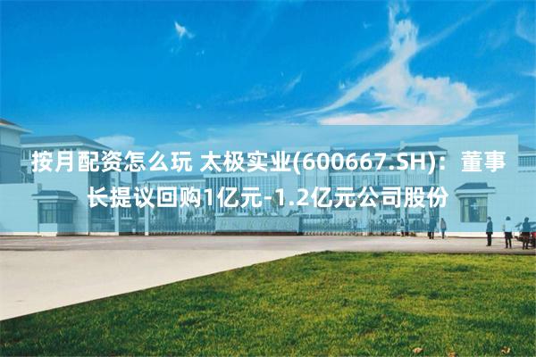 按月配资怎么玩 太极实业(600667.SH)：董事长提议回购1亿元-1.2亿元公司股份