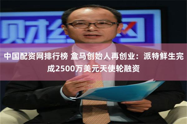 中国配资网排行榜 盒马创始人再创业：派特鲜生完成2500万美元天使轮融资