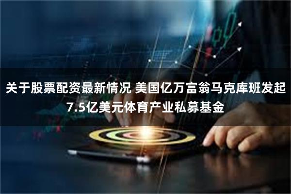 关于股票配资最新情况 美国亿万富翁马克库班发起7.5亿美元体育产业私募基金