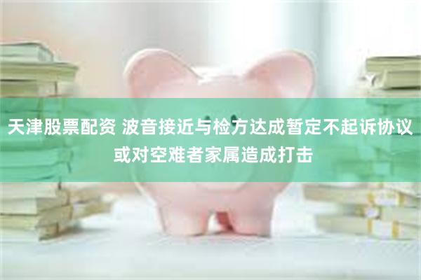 天津股票配资 波音接近与检方达成暂定不起诉协议 或对空难者家属造成打击