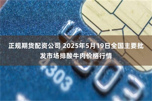 正规期货配资公司 2025年5月19日全国主要批发市场排酸牛肉价格行情