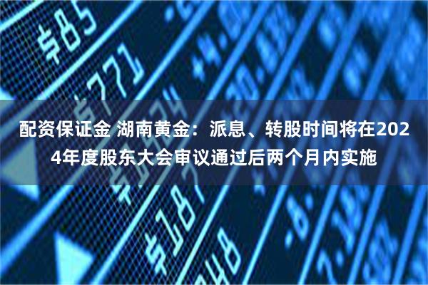 配资保证金 湖南黄金：派息、转股时间将在2024年度股东大会审议通过后两个月内实施