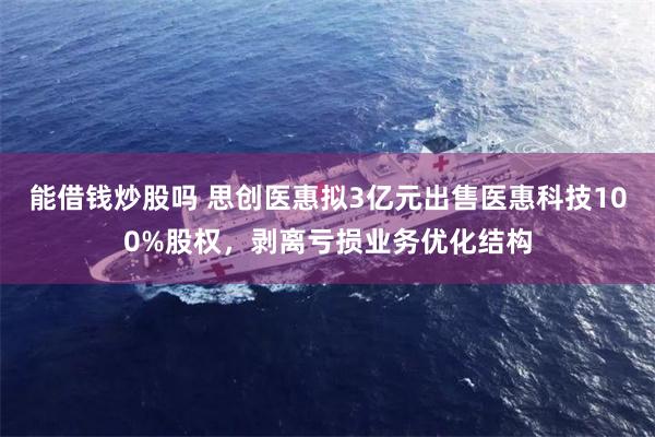 能借钱炒股吗 思创医惠拟3亿元出售医惠科技100%股权，剥离亏损业务优化结构